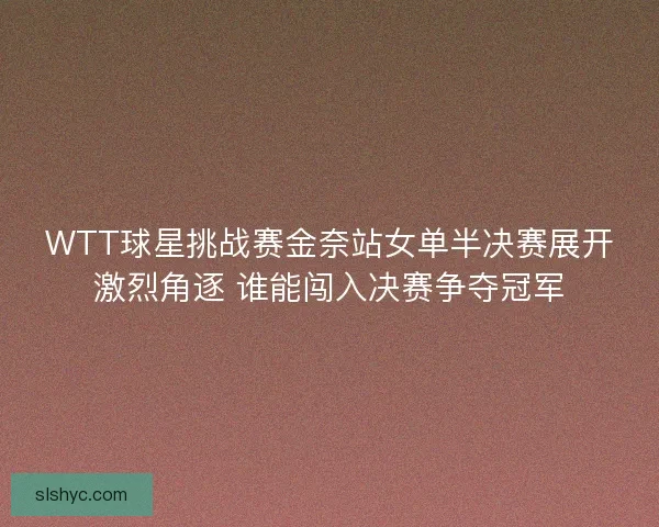 WTT球星挑战赛金奈站女单半决赛展开激烈角逐 谁能闯入决赛争夺冠军