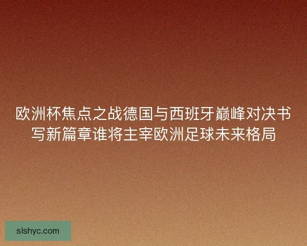 欧洲杯焦点之战德国与西班牙巅峰对决书写新篇章谁将主宰欧洲足球未来格局