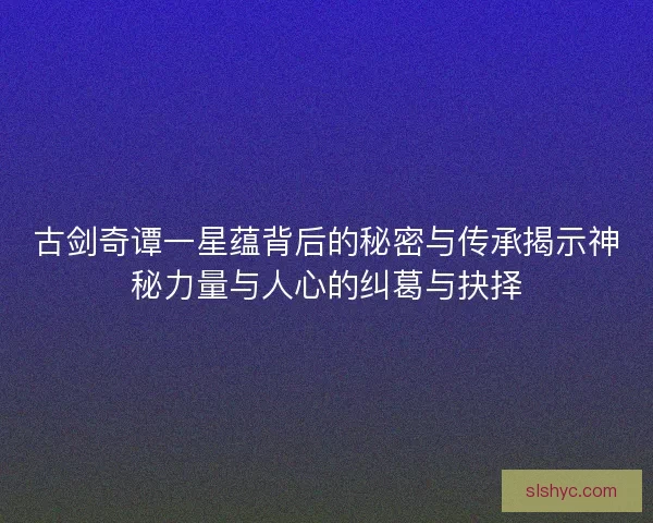 古剑奇谭一星蕴背后的秘密与传承揭示神秘力量与人心的纠葛与抉择