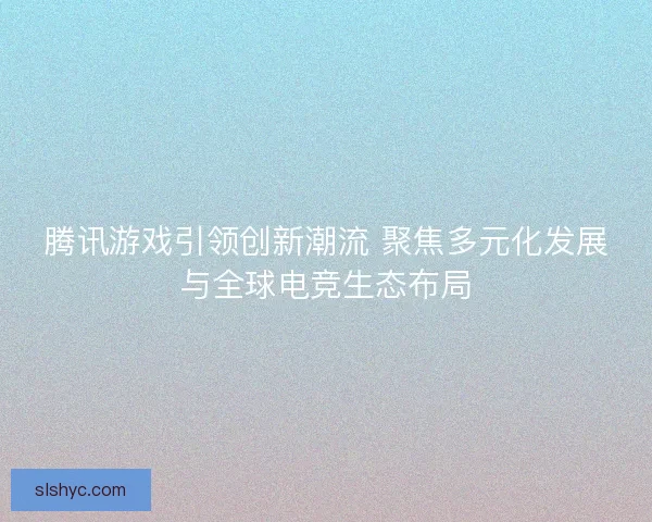 腾讯游戏引领创新潮流 聚焦多元化发展与全球电竞生态布局 腾讯游戏引领创新潮流 聚焦多元化发展与全球电竞生态布局