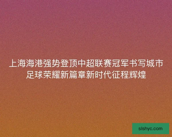 上海海港强势登顶中超联赛冠军书写城市足球荣耀新篇章新时代征程辉煌