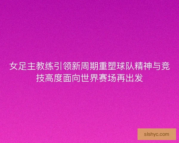 女足主教练引领新周期重塑球队精神与竞技高度面向世界赛场再出发