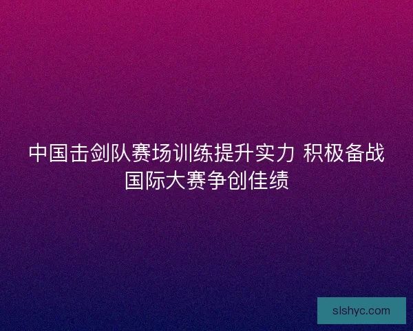 中国击剑队赛场训练提升实力 积极备战国际大赛争创佳绩
