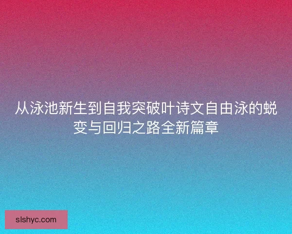 从泳池新生到自我突破叶诗文自由泳的蜕变与回归之路全新篇章
