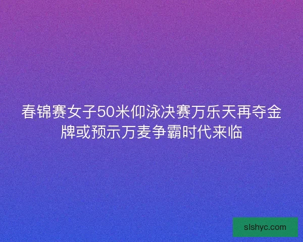 春锦赛女子50米仰泳决赛万乐天再夺金牌或预示万麦争霸时代来临 春锦赛女子50米仰泳决赛万乐天再夺金牌或预示万麦争霸时代来临