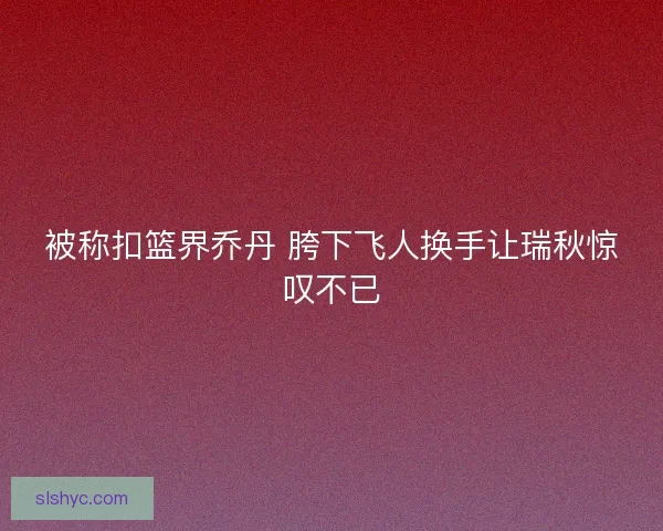 被称扣篮界乔丹 胯下飞人换手让瑞秋惊叹不已