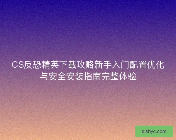 CS反恐精英下载攻略新手入门配置优化与安全安装指南完整体验