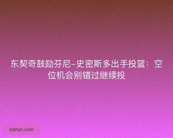 东契奇鼓励芬尼-史密斯多出手投篮：空位机会别错过继续投