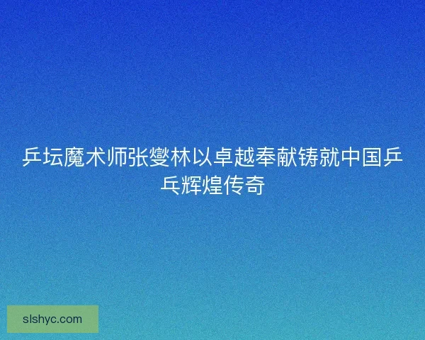 乒坛魔术师张燮林以卓越奉献铸就中国乒乓辉煌传奇