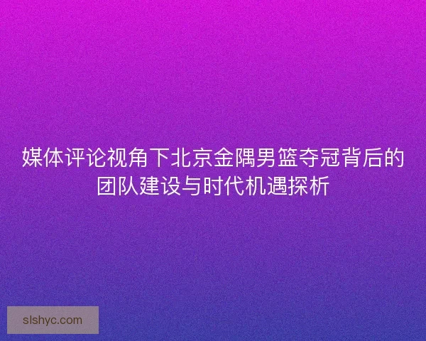 媒体评论视角下北京金隅男篮夺冠背后的团队建设与时代机遇探析