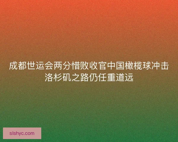 成都世运会两分惜败收官中国橄榄球冲击洛杉矶之路仍任重道远 成都世运会两分惜败收官中国橄榄球冲击洛杉矶之路仍任重道远