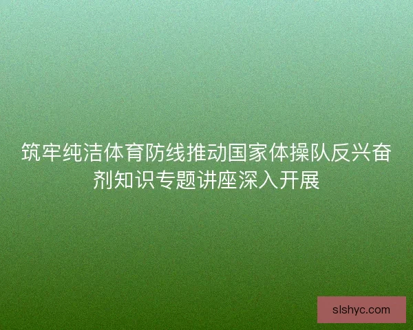 筑牢纯洁体育防线推动国家体操队反兴奋剂知识专题讲座深入开展