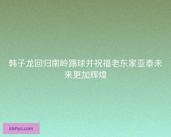 韩子龙回归南岭踢球并祝福老东家亚泰未来更加辉煌