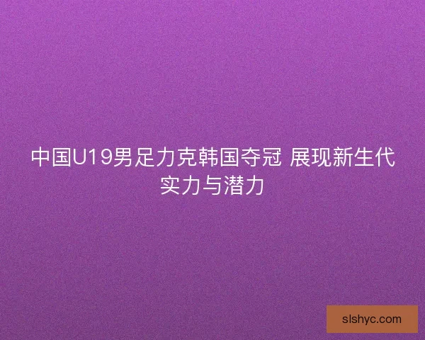 中国U19男足力克韩国夺冠 展现新生代实力与潜力
