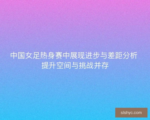 中国女足热身赛中展现进步与差距分析 提升空间与挑战并存