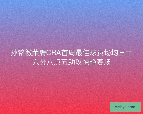 孙铭徽荣膺CBA首周最佳球员场均三十六分八点五助攻惊艳赛场