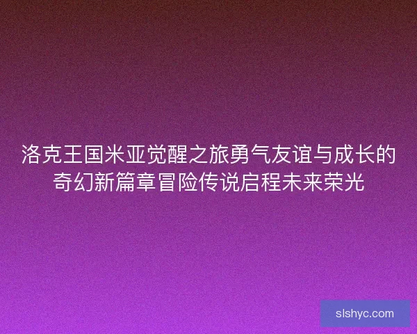 洛克王国米亚觉醒之旅勇气友谊与成长的奇幻新篇章冒险传说启程未来荣光 洛克王国米亚觉醒之旅勇气友谊与成长的奇幻新篇章冒险传说启程未来荣光
