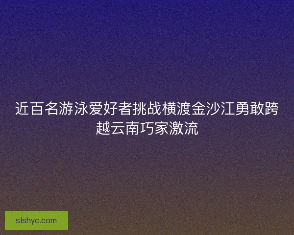 近百名游泳爱好者挑战横渡金沙江勇敢跨越云南巧家激流