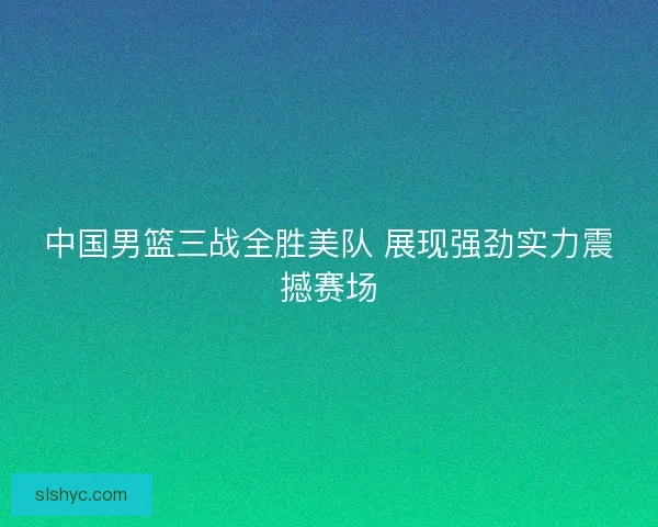 中国男篮三战全胜美队 展现强劲实力震撼赛场 中国男篮三战全胜美队 展现强劲实力震撼赛场