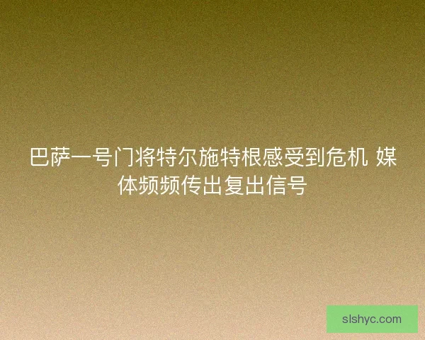 巴萨一号门将特尔施特根感受到危机 媒体频频传出复出信号