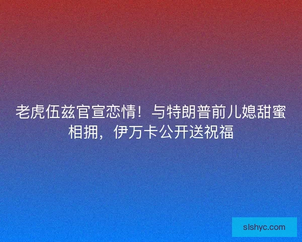 老虎伍兹官宣恋情！与特朗普前儿媳甜蜜相拥，伊万卡公开送祝福