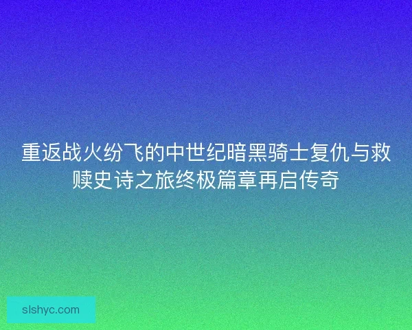 重返战火纷飞的中世纪暗黑骑士复仇与救赎史诗之旅终极篇章再启传奇