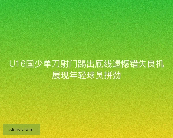 U16国少单刀射门踢出底线遗憾错失良机展现年轻球员拼劲