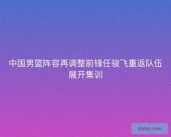 中国男篮阵容再调整前锋任骏飞重返队伍展开集训 中国男篮阵容再调整前锋任骏飞重返队伍展开集训