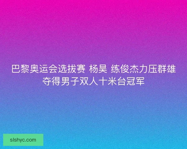 巴黎奥运会选拔赛 杨昊 练俊杰力压群雄夺得男子双人十米台冠军