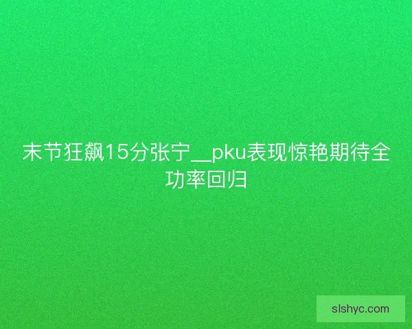 末节狂飙15分张宁__pku表现惊艳期待全功率回归