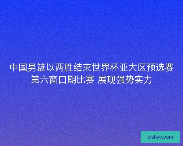 中国男篮以两胜结束世界杯亚大区预选赛第六窗口期比赛 展现强势实力 中国男篮以两胜结束世界杯亚大区预选赛第六窗口期比赛 展现强势实力